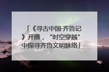 《寻古中国·齐鲁记》开播，“时空穿越”中探寻齐鲁文明脉络