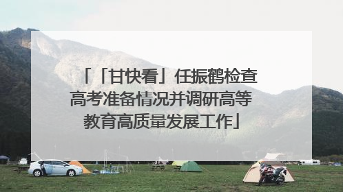 「甘快看」任振鹤检查高考准备情况并调研高等教育高质量发展工作