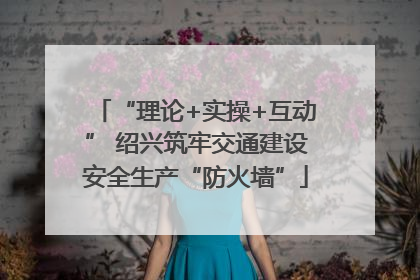 “理论+实操+互动” 绍兴筑牢交通建设安全生产“防火墙”