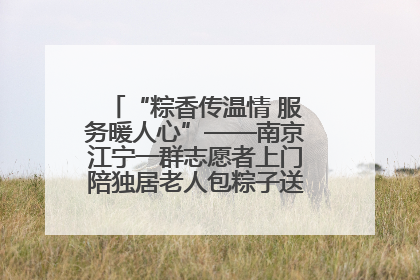 “粽香传温情 服务暖人心”——南京江宁一群志愿者上门陪独居老人包粽子送去节日的欢乐