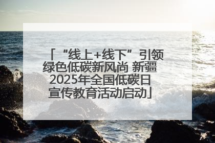 “线上+线下”引领绿色低碳新风尚 新疆2025年全国低碳日宣传教育活动启动