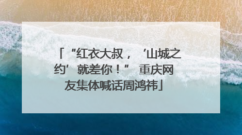“红衣大叔，‘山城之约’就差你！” 重庆网友集体喊话周鸿祎
