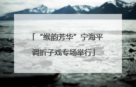 “缑韵芳华”宁海平调折子戏专场举行