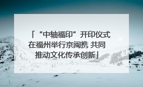 “中轴福印”开印仪式在福州举行京闽携 共同推动文化传承创新