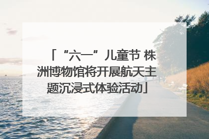 “六一”儿童节 株洲博物馆将开展航天主题沉浸式体验活动