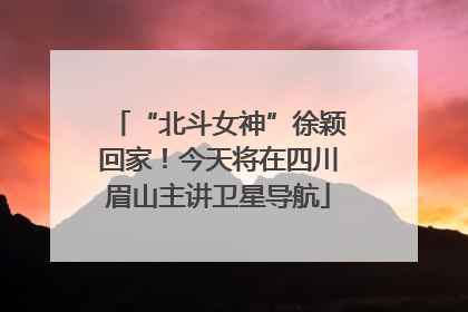 “北斗女神”徐颖回家！今天将在四川眉山主讲卫星导航