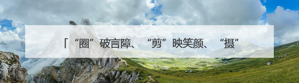 “圈”破言障、“剪”映笑颜、“摄”暖桑榆，这场敬老服务“新”意满格