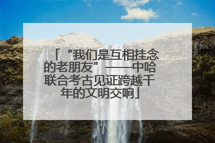 “我们是互相挂念的老朋友”——中哈联合考古见证跨越千年的文明交响
