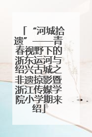 “河城拾遗”——青春视野下的浙东运河与绍兴古城之非遗掠影暨浙江传媒学院小学期来绍