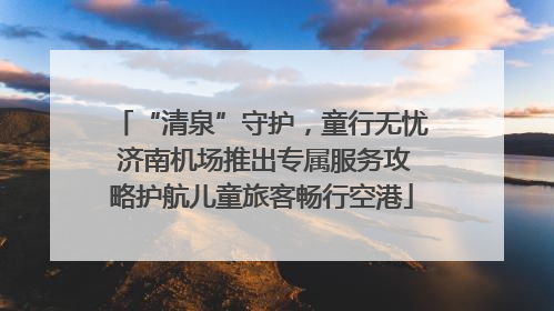 “清泉”守护，童行无忧 济南机场推出专属服务攻略护航儿童旅客畅行空港