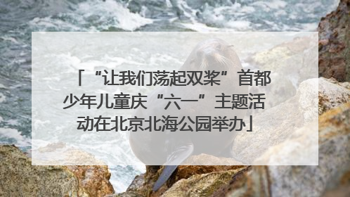 “让我们荡起双桨”首都少年儿童庆“六一”主题活动在北京北海公园举办