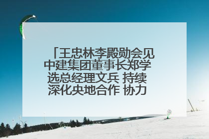 王忠林李殿勋会见中建集团董事长郑学选总经理文兵 持续深化央地合作 协力推动支点建设