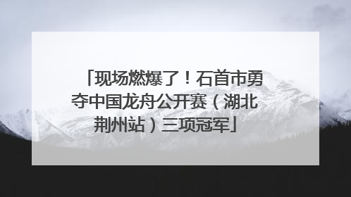 现场燃爆了！石首市勇夺中国龙舟公开赛（湖北荆州站）三项冠军