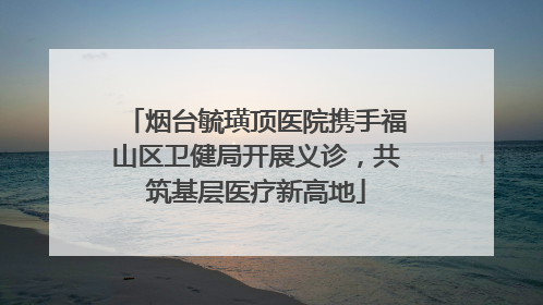烟台毓璜顶医院携手福山区卫健局开展义诊，共筑基层医疗新高地