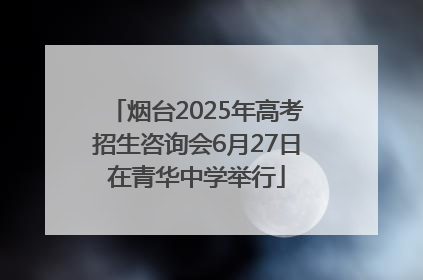 烟台2025年高考招生咨询会6月27日在青华中学举行