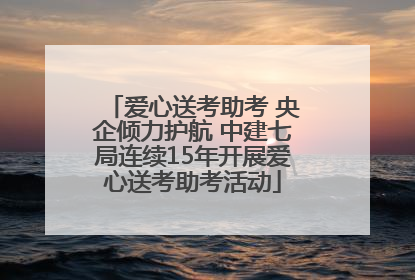 爱心送考助考 央企倾力护航 中建七局连续15年开展爱心送考助考活动