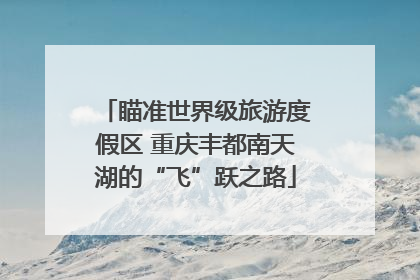 瞄准世界级旅游度假区 重庆丰都南天湖的“飞”跃之路