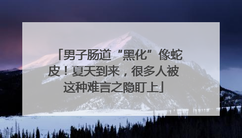 男子肠道“黑化”像蛇皮！夏天到来，很多人被这种难言之隐盯上