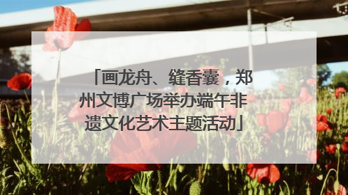 画龙舟、缝香囊，郑州文博广场举办端午非遗文化艺术主题活动