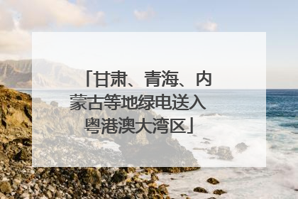 甘肃、青海、内蒙古等地绿电送入粤港澳大湾区