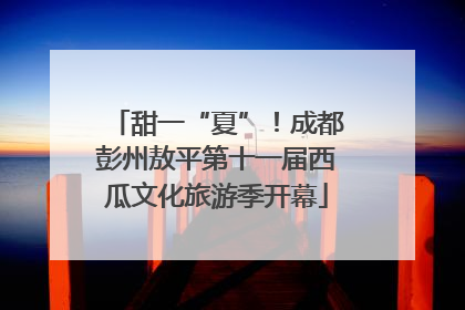 甜一“夏”！成都彭州敖平第十一届西瓜文化旅游季开幕