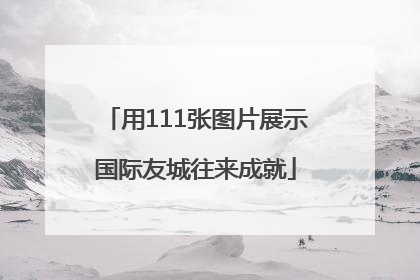 用111张图片展示国际友城往来成就