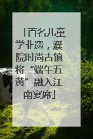 百名儿童学非遗，濮院时尚古镇将“端午五黄”融入江南宴席