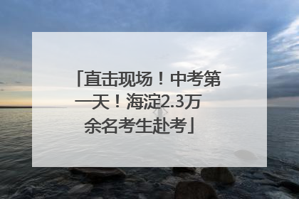 直击现场！中考第一天！海淀2.3万余名考生赴考