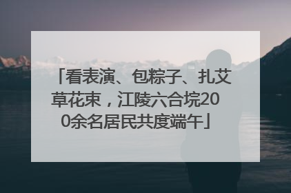 看表演、包粽子、扎艾草花束，江陵六合垸200余名居民共度端午