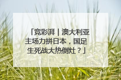 竞彩湃｜澳大利亚主场力拼日本，国足生死战大热倒灶？