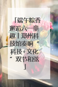 端午粽香邂逅六一童趣丨郑州科技馆奏响“科技+文化”双节和弦