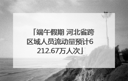 端午假期 河北省跨区域人员流动量预计6212.67万人次