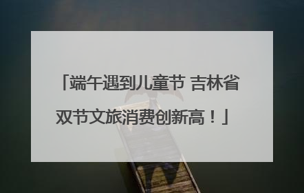 端午遇到儿童节 吉林省双节文旅消费创新高！