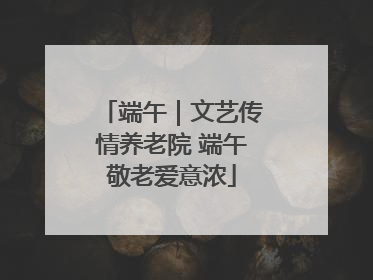 端午｜文艺传情养老院 端午敬老爱意浓