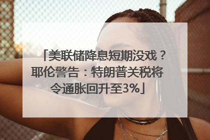 美联储降息短期没戏？耶伦警告：特朗普关税将令通胀回升至3%