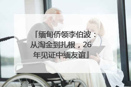 缅甸侨领李伯波：从淘金到扎根，26年见证中缅友谊
