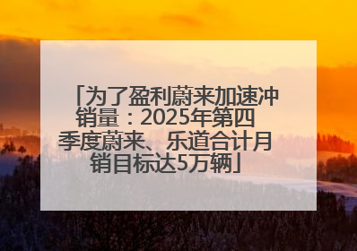 为了盈利蔚来加速冲销量：2025年第四季度蔚来、乐道合计月销目标达5万辆