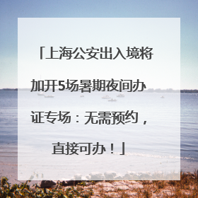 上海公安出入境将加开5场暑期夜间办证专场：无需预约，直接可办！