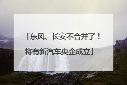 东风、长安不合并了！将有新汽车央企成立
