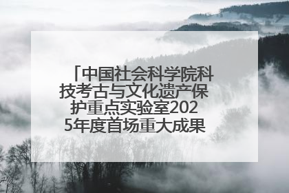 中国社会科学院科技考古与文化遗产保护重点实验室2025年度首场重大成果发布会在京举行