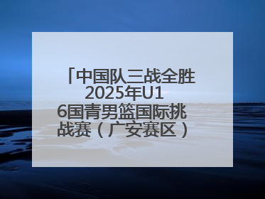 中国队三战全胜 2025年U16国青男篮国际挑战赛（广安赛区）圆满收官