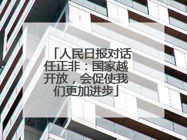 人民日报对话任正非：国家越开放，会促使我们更加进步