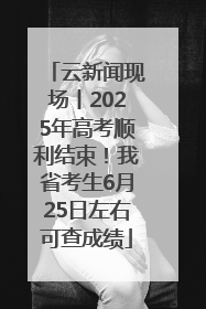 云新闻现场丨2025年高考顺利结束！我省考生6月25日左右可查成绩