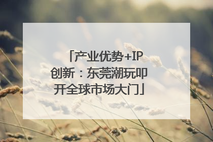 产业优势+IP创新：东莞潮玩叩开全球市场大门