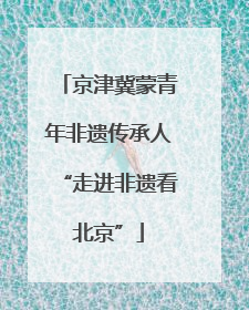 京津冀蒙青年非遗传承人“走进非遗看北京”