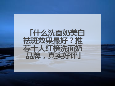 什么洗面奶美白祛斑效果最好？推荐十大红榜洗面奶品牌，真实好评