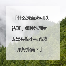 什么洗面奶可以祛斑，哪种洗面奶去黑头缩小毛孔效果好指南？