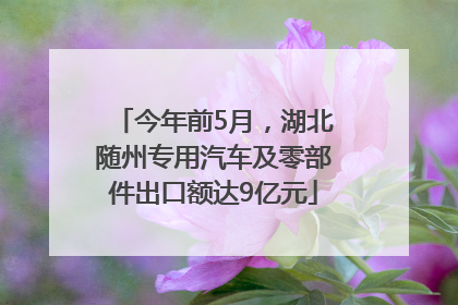 今年前5月，湖北随州专用汽车及零部件出口额达9亿元