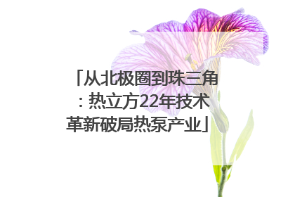 从北极圈到珠三角：热立方22年技术革新破局热泵产业