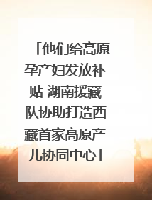 他们给高原孕产妇发放补贴 湖南援藏队协助打造西藏首家高原产儿协同中心